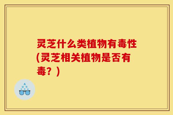 灵芝什么类植物有毒性(灵芝相关植物是否有毒?)