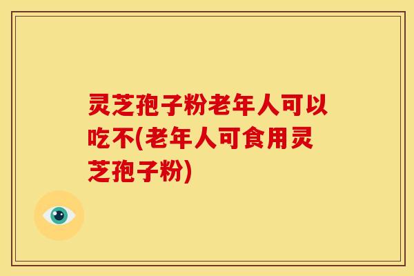 灵芝孢子粉老年人可以吃不(老年人可食用灵芝孢子粉)