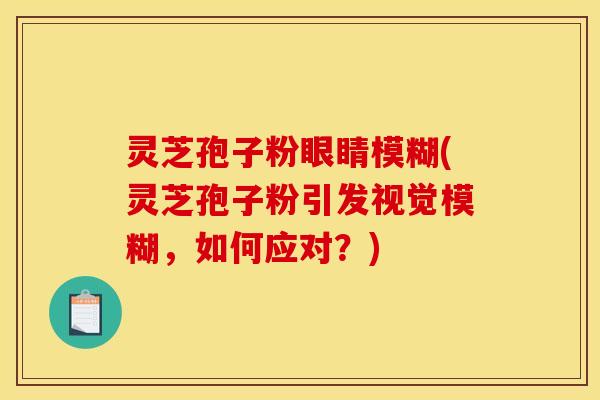 灵芝孢子粉眼睛模糊(灵芝孢子粉引发视觉模糊，如何应对？)