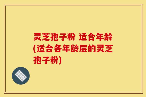 灵芝孢子粉 适合年龄(适合各年龄层的灵芝孢子粉)