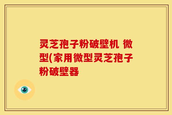 灵芝孢子粉破壁机 微型(家用微型灵芝孢子粉破壁器