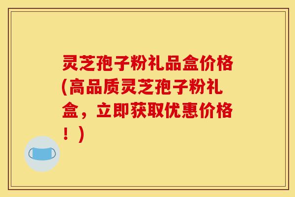 灵芝孢子粉礼品盒价格(高品质灵芝孢子粉礼盒,立即获取优惠价格!)
