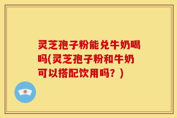 灵芝孢子粉能兑牛奶喝吗(灵芝孢子粉和牛奶可以搭配饮用吗？)