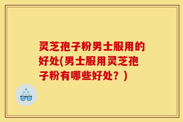 灵芝孢子粉男士服用的好处(男士服用灵芝孢子粉有哪些好处？)