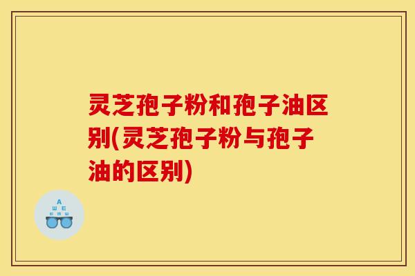 灵芝孢子粉和孢子油区别(灵芝孢子粉与孢子油的区别)