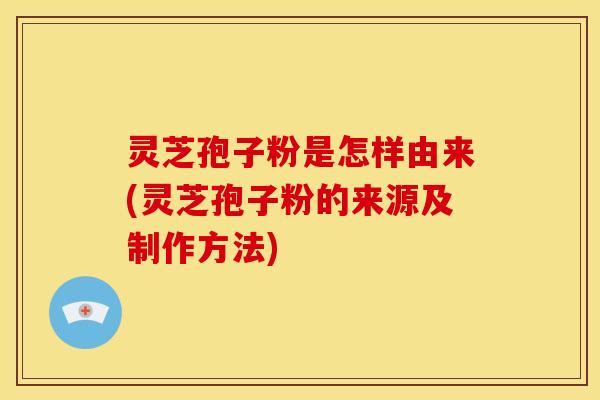 灵芝孢子粉是怎样由来(灵芝孢子粉的来源及制作方法)