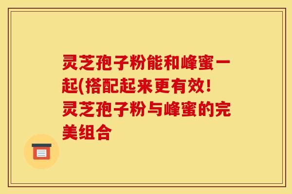 灵芝孢子粉能和峰蜜一起(搭配起来更有效!灵芝孢子粉与峰蜜的完美组合