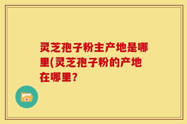 灵芝孢子粉主产地是哪里(灵芝孢子粉的产地在哪里？