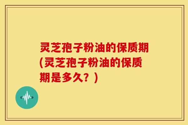 灵芝孢子粉油的保质期(灵芝孢子粉油的保质期是多久?)
