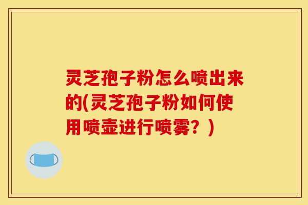 灵芝孢子粉怎么喷出来的(灵芝孢子粉如何使用喷壶进行喷雾?)