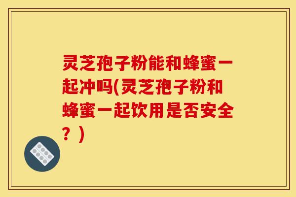 灵芝孢子粉能和蜂蜜一起冲吗(灵芝孢子粉和蜂蜜一起饮用是否安全?)