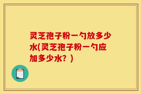 灵芝孢子粉一勺放多少水(灵芝孢子粉一勺应加多少水?)