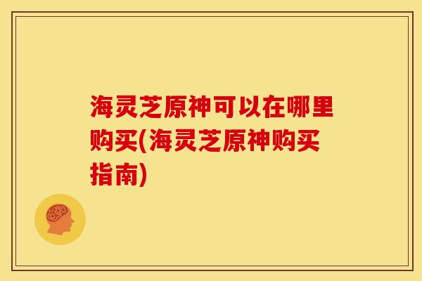 海灵芝原神可以在哪里购买(海灵芝原神购买指南)
