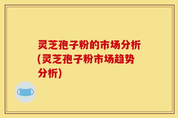 灵芝孢子粉的市场分析(灵芝孢子粉市场趋势分析)