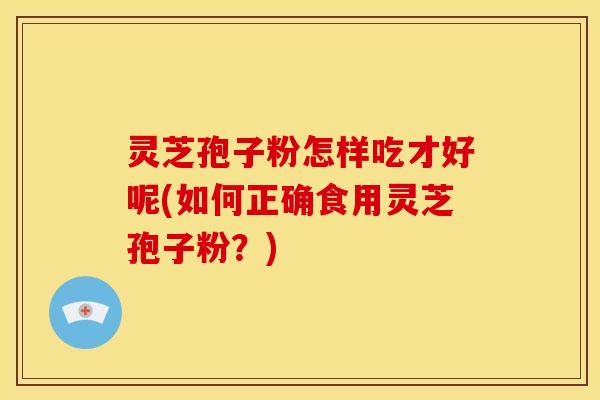 灵芝孢子粉怎样吃才好呢(如何正确食用灵芝孢子粉?)