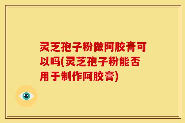 灵芝孢子粉做阿胶膏可以吗(灵芝孢子粉能否用于制作阿胶膏)