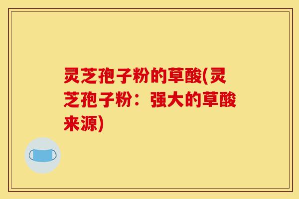灵芝孢子粉的草酸(灵芝孢子粉:强大的草酸来源)