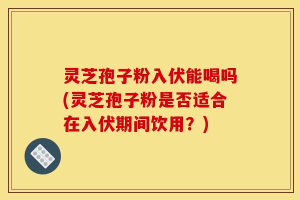 灵芝孢子粉入伏能喝吗(灵芝孢子粉是否适合在入伏期间饮用?)