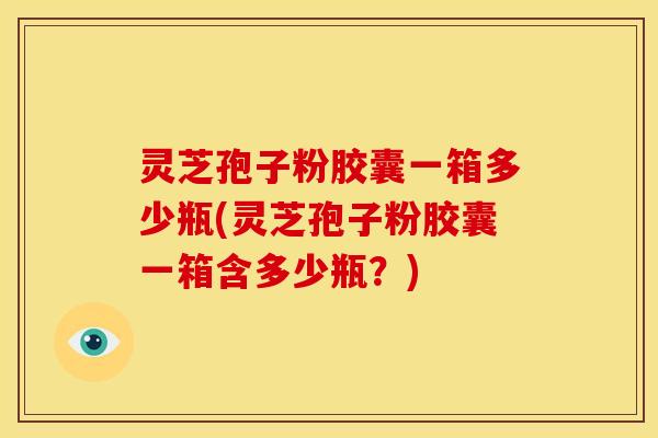 灵芝孢子粉胶囊一箱多少瓶(灵芝孢子粉胶囊一箱含多少瓶?)