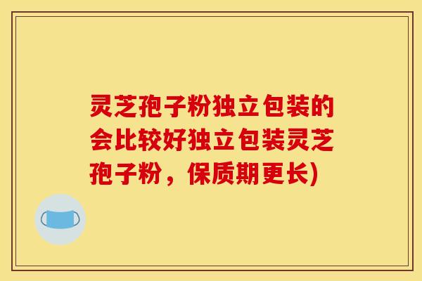 灵芝孢子粉独立包装的会比较好独立包装灵芝孢子粉,保质期更长)