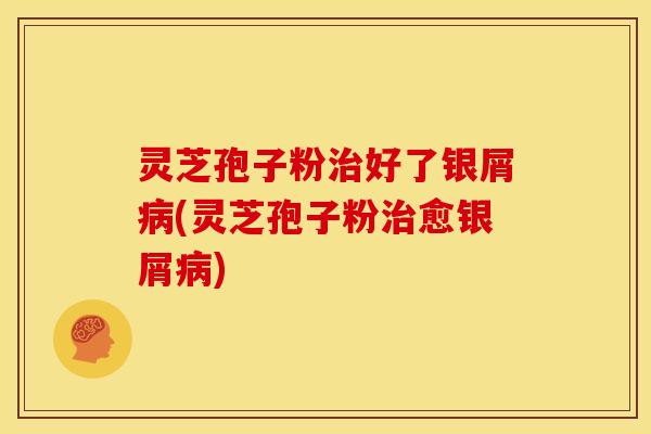 灵芝孢子粉治好了银屑病(灵芝孢子粉治愈银屑病)