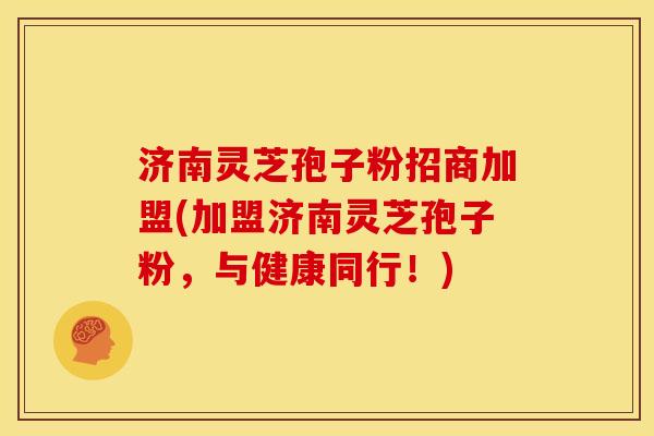 济南灵芝孢子粉招商加盟(加盟济南灵芝孢子粉，与健康同行！)