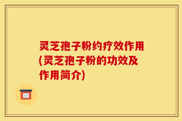 灵芝孢子粉约疗效作用(灵芝孢子粉的功效及作用简介)
