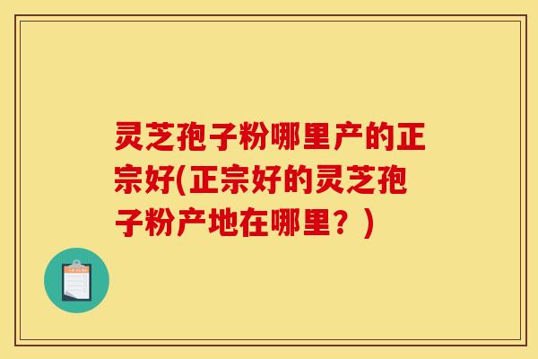 灵芝孢子粉哪里产的正宗好(正宗好的灵芝孢子粉产地在哪里？)