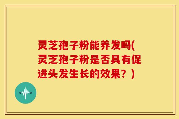 灵芝孢子粉能养发吗(灵芝孢子粉是否具有促进头发生长的效果？)