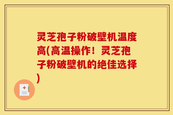 灵芝孢子粉破壁机温度高(高温操作！灵芝孢子粉破壁机的绝佳选择)