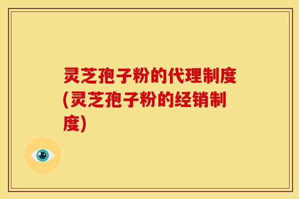 灵芝孢子粉的代理制度(灵芝孢子粉的经销制度)