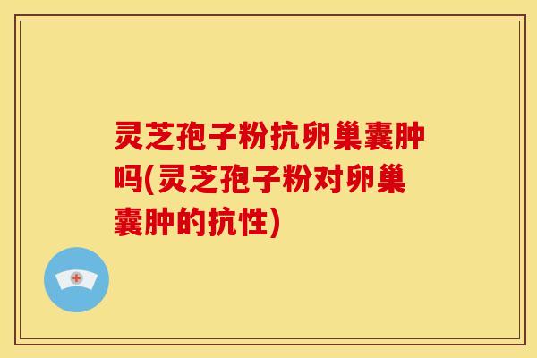 灵芝孢子粉抗卵巢囊肿吗(灵芝孢子粉对卵巢囊肿的抗性)