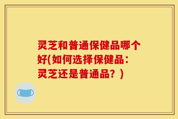 灵芝和普通保健品哪个好(如何选择保健品：灵芝还是普通品？)