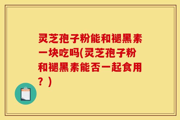 灵芝孢子粉能和褪黑素一块吃吗(灵芝孢子粉和褪黑素能否一起食用?)