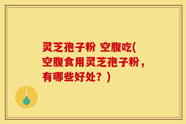 灵芝孢子粉 空腹吃(空腹食用灵芝孢子粉,有哪些好处?)