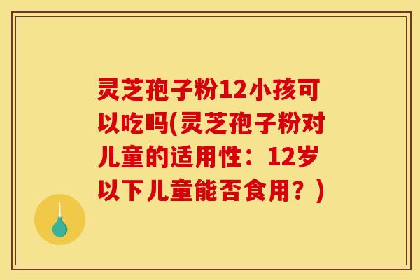 灵芝孢子粉12小孩可以吃吗(灵芝孢子粉对儿童的适用性：12岁以下儿童能否食用？)