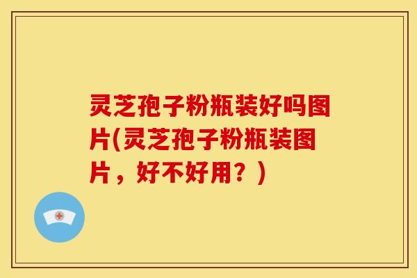 灵芝孢子粉瓶装好吗图片(灵芝孢子粉瓶装图片,好不好用?)