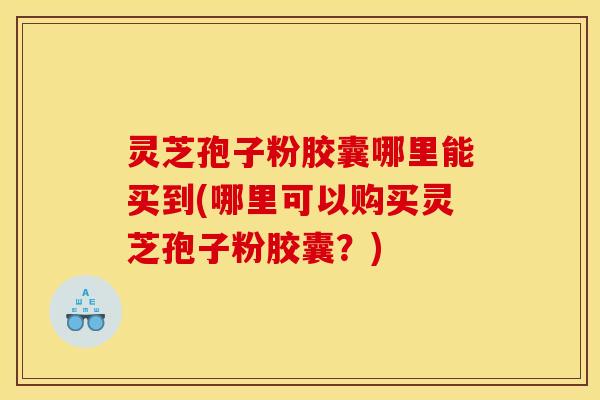 灵芝孢子粉胶囊哪里能买到(哪里可以购买灵芝孢子粉胶囊？)