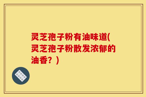 灵芝孢子粉有油味道(灵芝孢子粉散发浓郁的油香?)