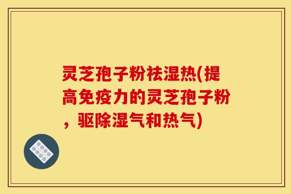 灵芝孢子粉祛湿热(提高免疫力的灵芝孢子粉,驱除湿气和热气)