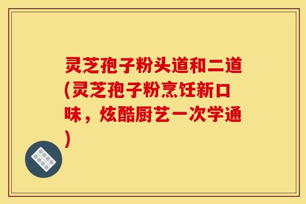灵芝孢子粉头道和二道(灵芝孢子粉烹饪新口味,炫酷厨艺一次学通)