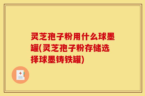 灵芝孢子粉用什么球墨罐(灵芝孢子粉存储选择球墨铸铁罐)