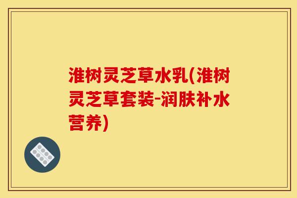 淮树灵芝草水乳(淮树灵芝草套装-润肤补水营养)