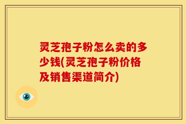 灵芝孢子粉怎么卖的多少钱(灵芝孢子粉价格及销售渠道简介)