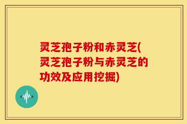 灵芝孢子粉和赤灵芝(灵芝孢子粉与赤灵芝的功效及应用挖掘)