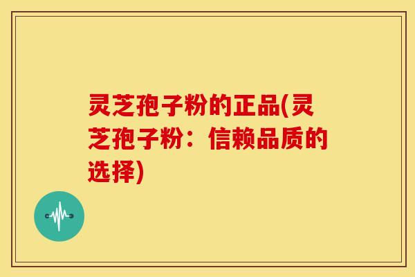 灵芝孢子粉的正品(灵芝孢子粉:信赖品质的选择)