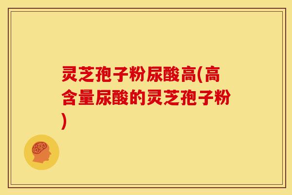 灵芝孢子粉尿酸高(高含量尿酸的灵芝孢子粉)