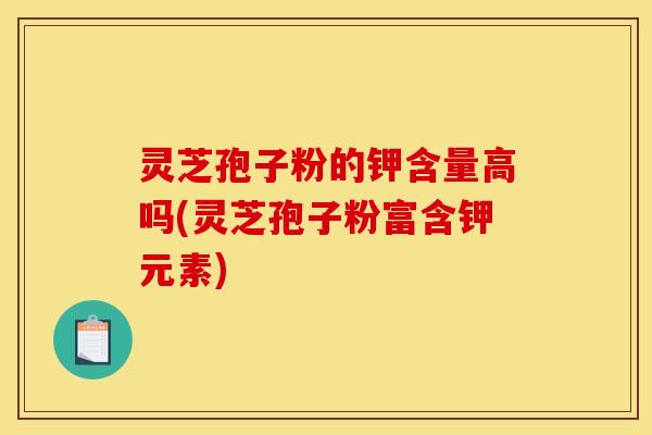 灵芝孢子粉的钾含量高吗(灵芝孢子粉富含钾元素)