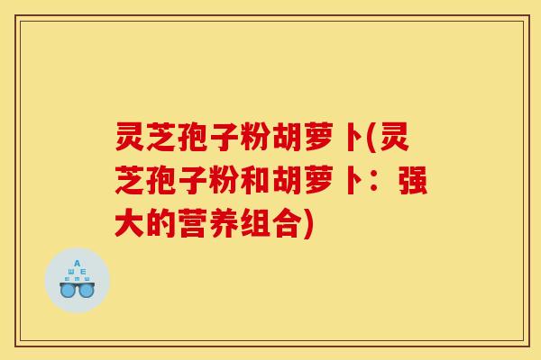 灵芝孢子粉胡萝卜(灵芝孢子粉和胡萝卜：强大的营养组合)