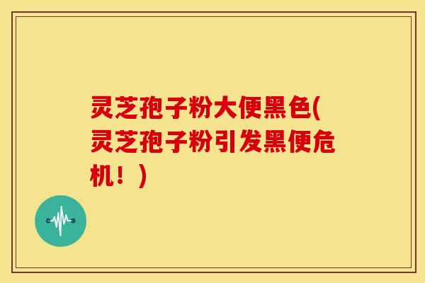 灵芝孢子粉大便黑色(灵芝孢子粉引发黑便危机！)
